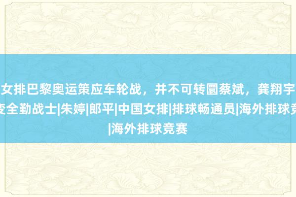 女排巴黎奥运策应车轮战，并不可转圜蔡斌，龚翔宇再变全勤战士|朱婷|郎平|中国女排|排球畅通员|海外排球竞赛