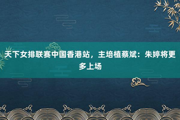 天下女排联赛中国香港站，主培植蔡斌：朱婷将更多上场