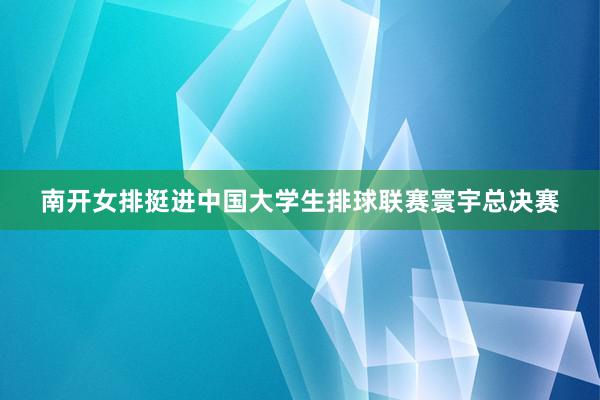 南开女排挺进中国大学生排球联赛寰宇总决赛